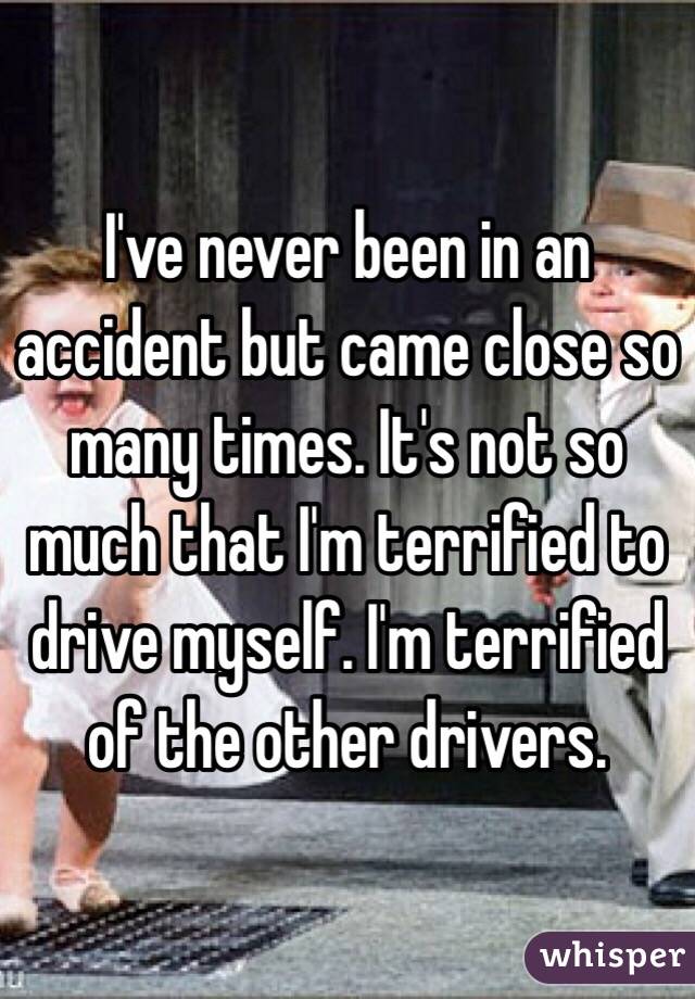 I've never been in an accident but came close so many times. It's not so much that I'm terrified to drive myself. I'm terrified of the other drivers. 