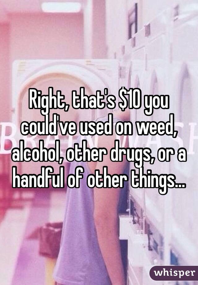 Right, that's $10 you could've used on weed, alcohol, other drugs, or a handful of other things...