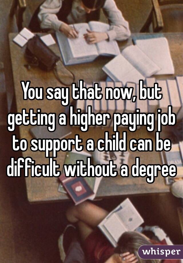 You say that now, but getting a higher paying job to support a child can be difficult without a degree 