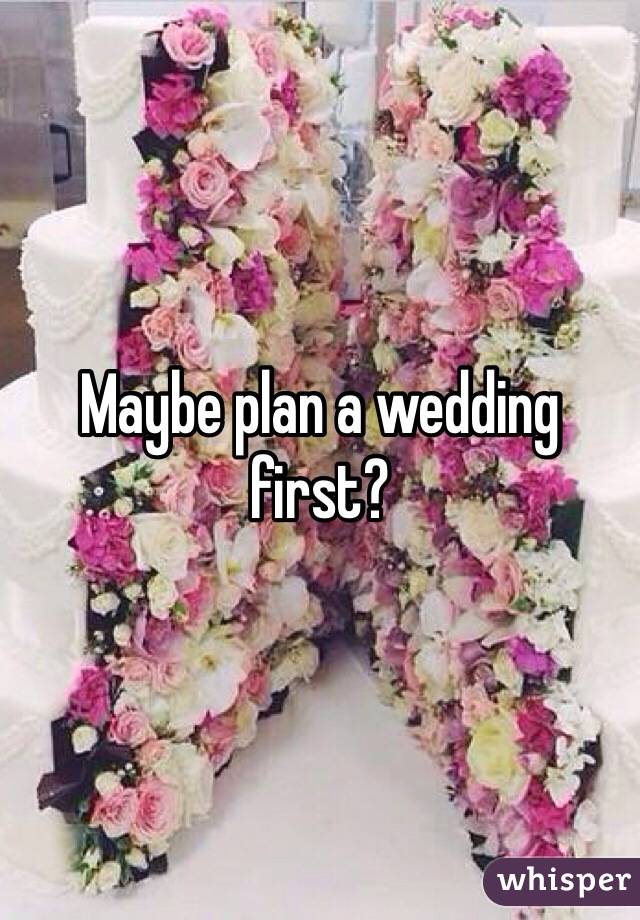 Maybe plan a wedding first? 