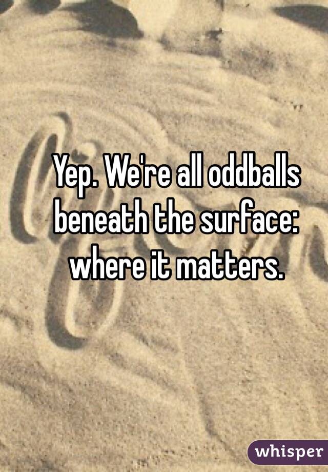 Yep. We're all oddballs beneath the surface: where it matters. 