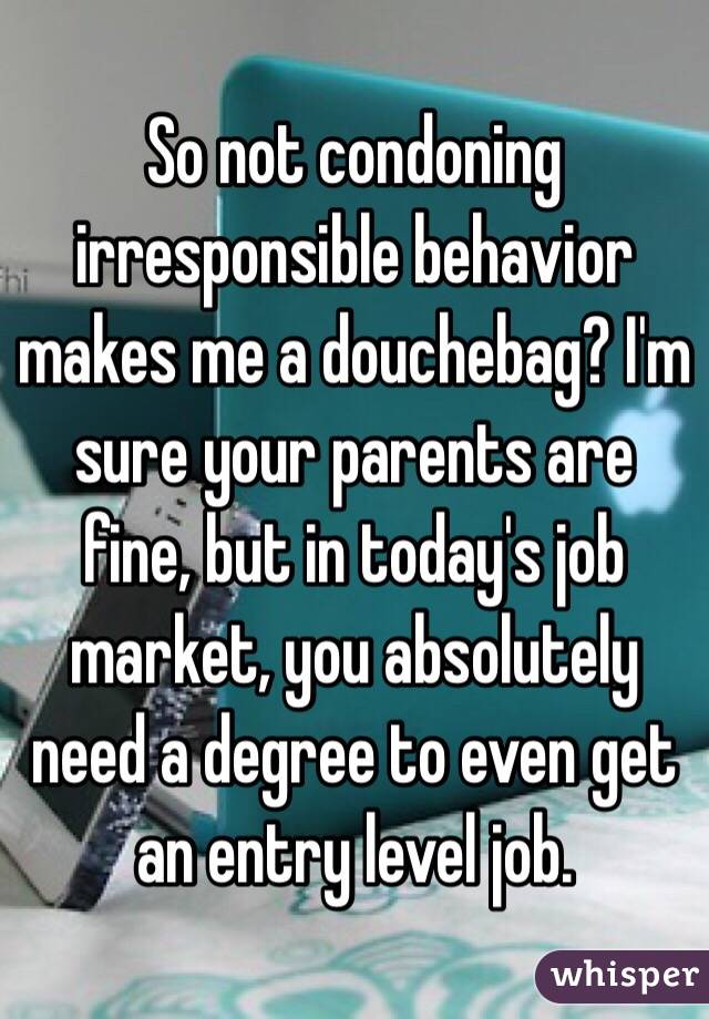 So not condoning irresponsible behavior makes me a douchebag? I'm sure your parents are fine, but in today's job market, you absolutely need a degree to even get an entry level job.