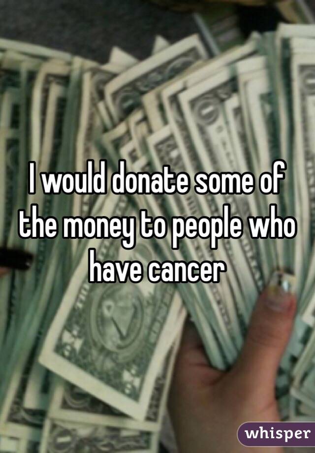 I would donate some of the money to people who have cancer