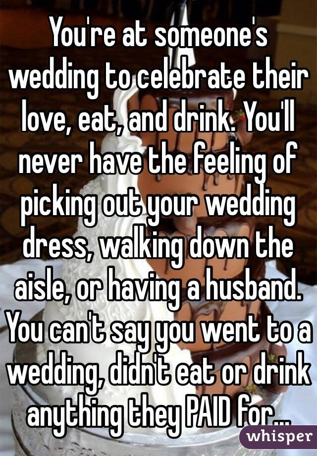 You're at someone's wedding to celebrate their love, eat, and drink. You'll never have the feeling of picking out your wedding dress, walking down the aisle, or having a husband. You can't say you went to a wedding, didn't eat or drink anything they PAID for...