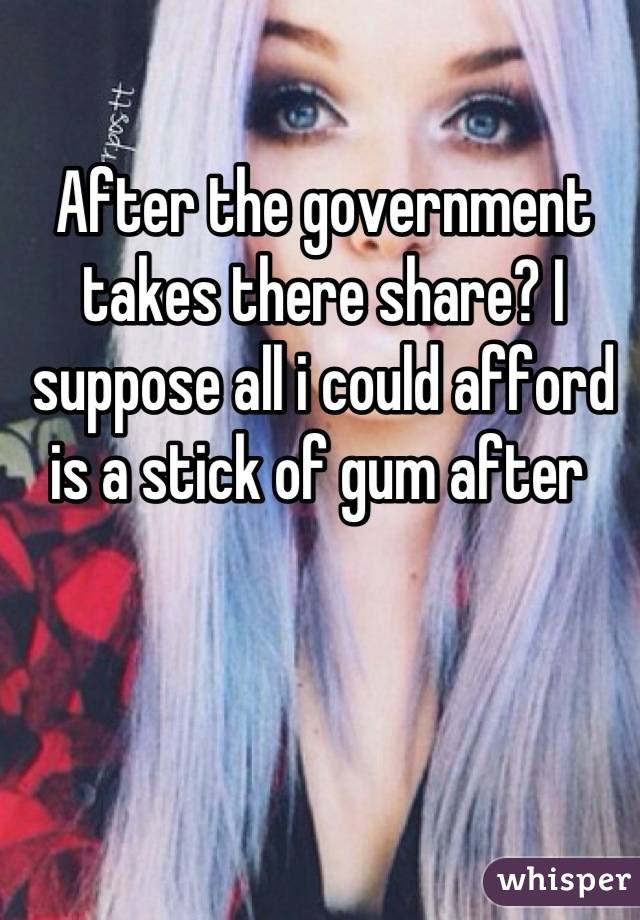 After the government takes there share? I suppose all i could afford is a stick of gum after 