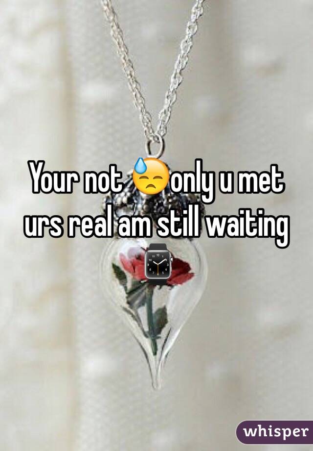 Your not 😓only u met urs real am still waiting⌚️