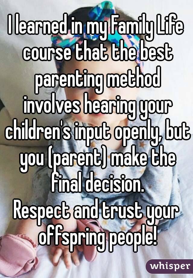 I learned in my Family Life course that the best parenting method involves hearing your children's input openly, but you (parent) make the final decision.
Respect and trust your offspring people!