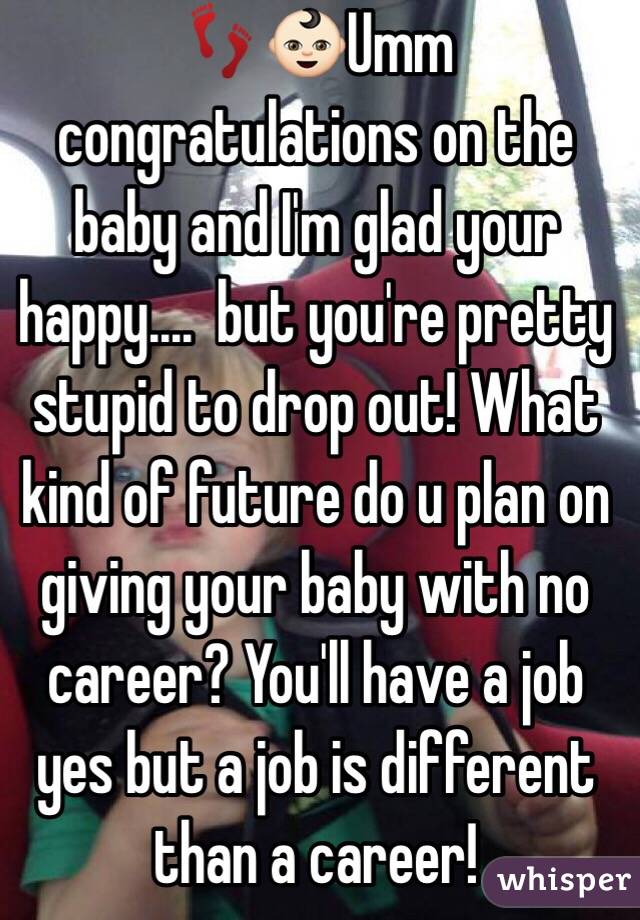 👣👶🏻Umm congratulations on the baby and I'm glad your happy....  but you're pretty stupid to drop out! What kind of future do u plan on giving your baby with no career? You'll have a job yes but a job is different than a career! 