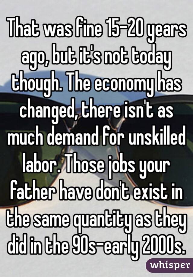 That was fine 15-20 years ago, but it's not today though. The economy has changed, there isn't as much demand for unskilled labor. Those jobs your father have don't exist in the same quantity as they did in the 90s-early 2000s.