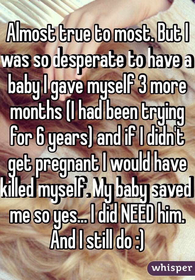 Almost true to most. But I was so desperate to have a baby I gave myself 3 more months (I had been trying for 6 years) and if I didn't get pregnant I would have killed myself. My baby saved me so yes... I did NEED him. And I still do :) 