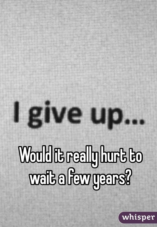 Would it really hurt to wait a few years? 