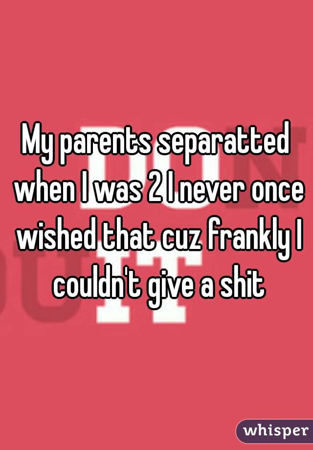 My parents separatted when I was 2 I never once wished that cuz frankly I couldn't give a shit