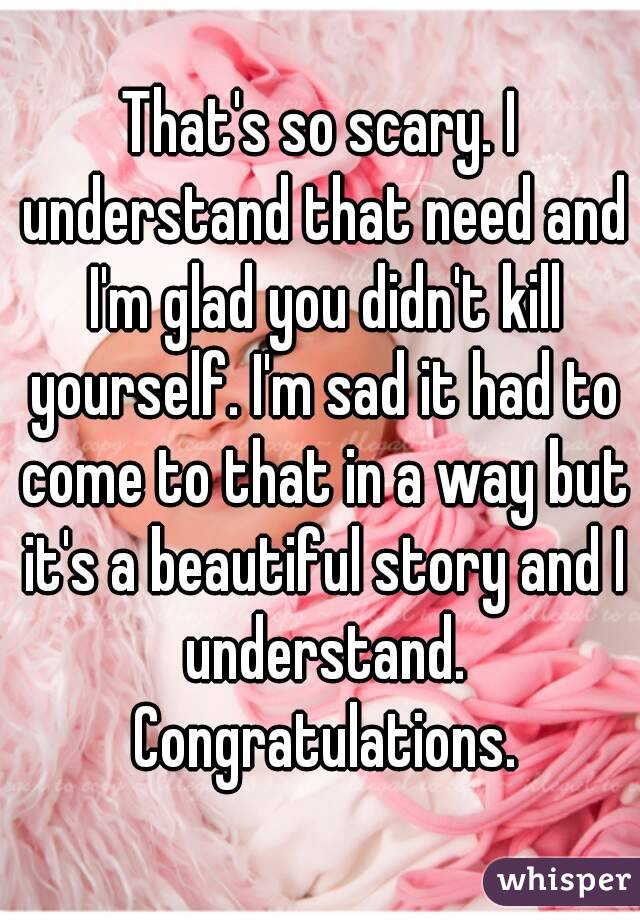 That's so scary. I understand that need and I'm glad you didn't kill yourself. I'm sad it had to come to that in a way but it's a beautiful story and I understand. Congratulations.