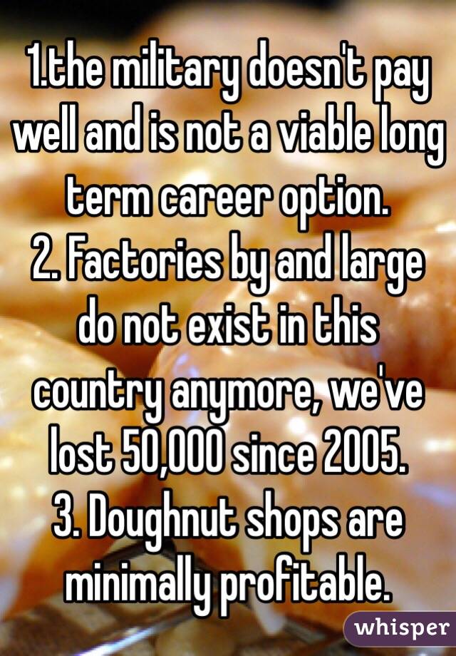 1.the military doesn't pay well and is not a viable long term career option.
2. Factories by and large do not exist in this country anymore, we've lost 50,000 since 2005.
3. Doughnut shops are minimally profitable.