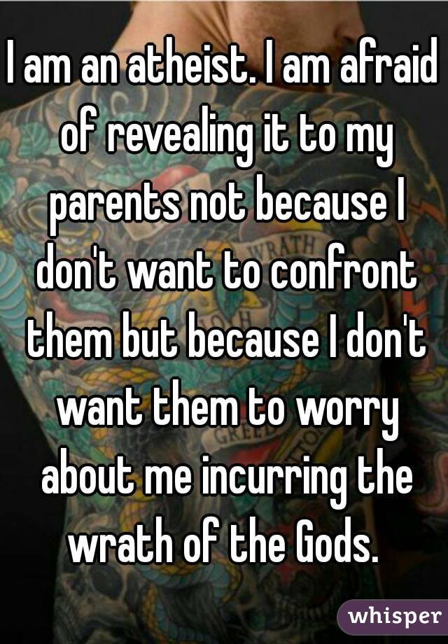 I am an atheist. I am afraid of revealing it to my parents not because I don't want to confront them but because I don't want them to worry about me incurring the wrath of the Gods. 