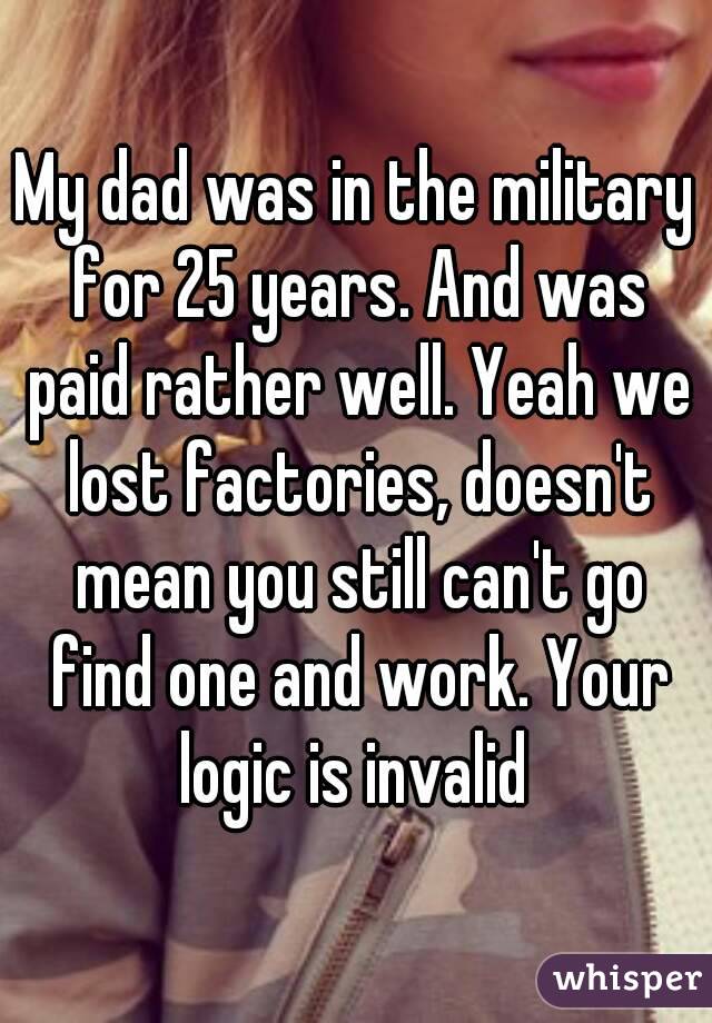 My dad was in the military for 25 years. And was paid rather well. Yeah we lost factories, doesn't mean you still can't go find one and work. Your logic is invalid 