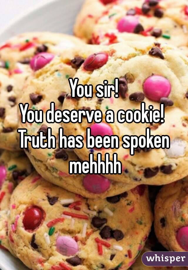 You sir!
You deserve a cookie! 
Truth has been spoken mehhhh