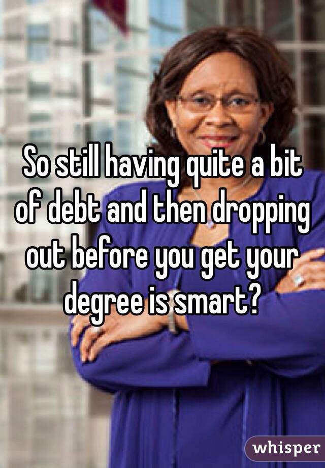 So still having quite a bit of debt and then dropping out before you get your degree is smart?