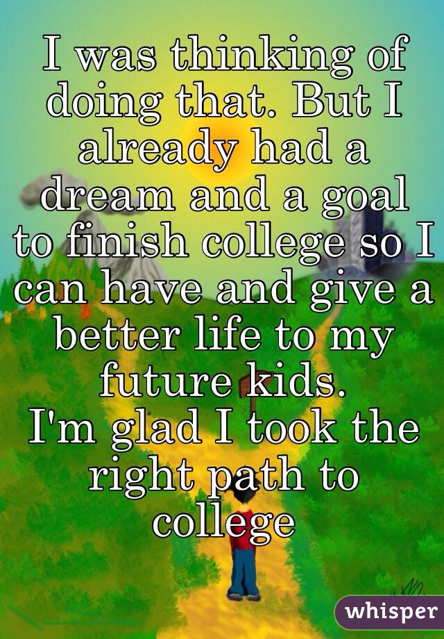 I was thinking of doing that. But I already had a dream and a goal to finish college so I can have and give a better life to my future kids. 
I'm glad I took the right path to college 