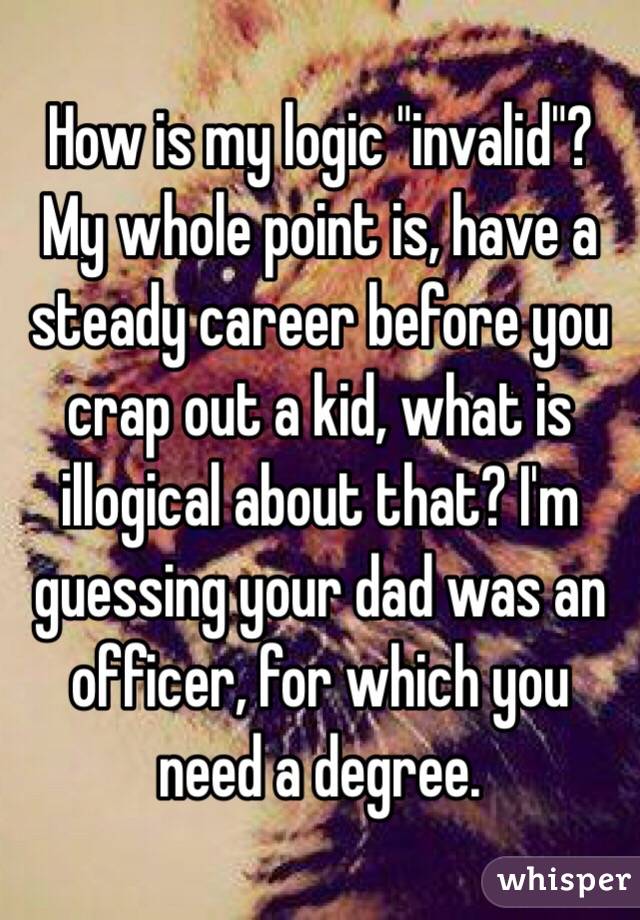 How is my logic "invalid"? My whole point is, have a steady career before you crap out a kid, what is illogical about that? I'm guessing your dad was an officer, for which you need a degree. 