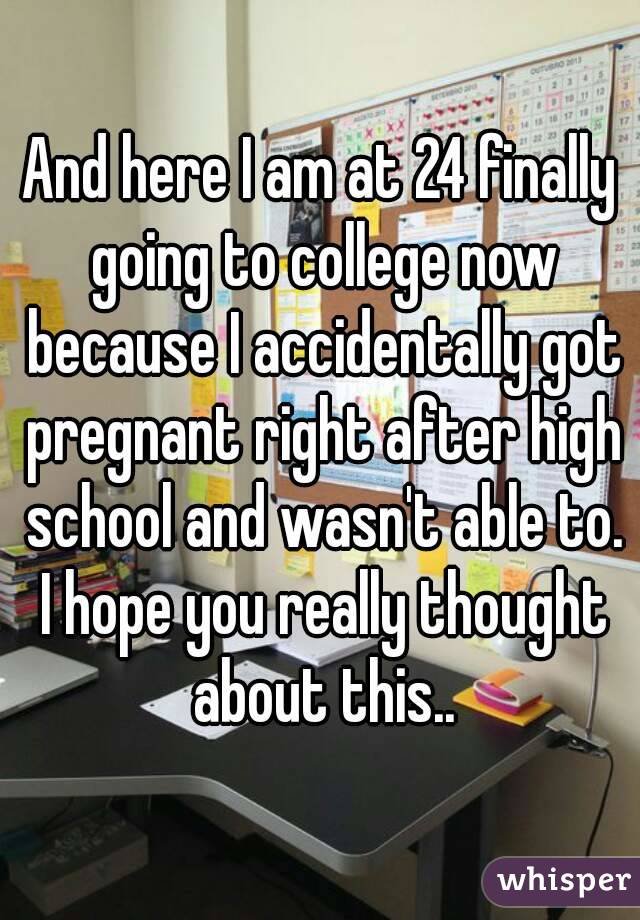 And here I am at 24 finally going to college now because I accidentally got pregnant right after high school and wasn't able to. I hope you really thought about this..