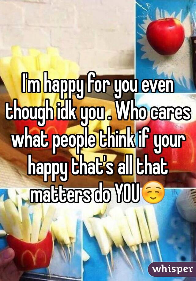 I'm happy for you even though idk you . Who cares what people think if your happy that's all that matters do YOU☺️