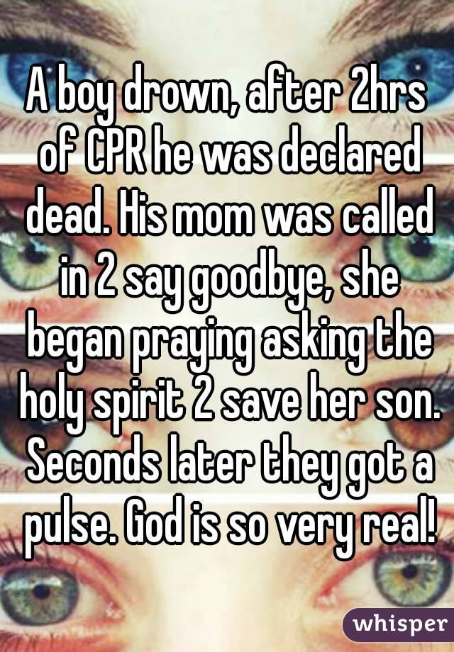 A boy drown, after 2hrs of CPR he was declared dead. His mom was called in 2 say goodbye, she began praying asking the holy spirit 2 save her son. Seconds later they got a pulse. God is so very real!