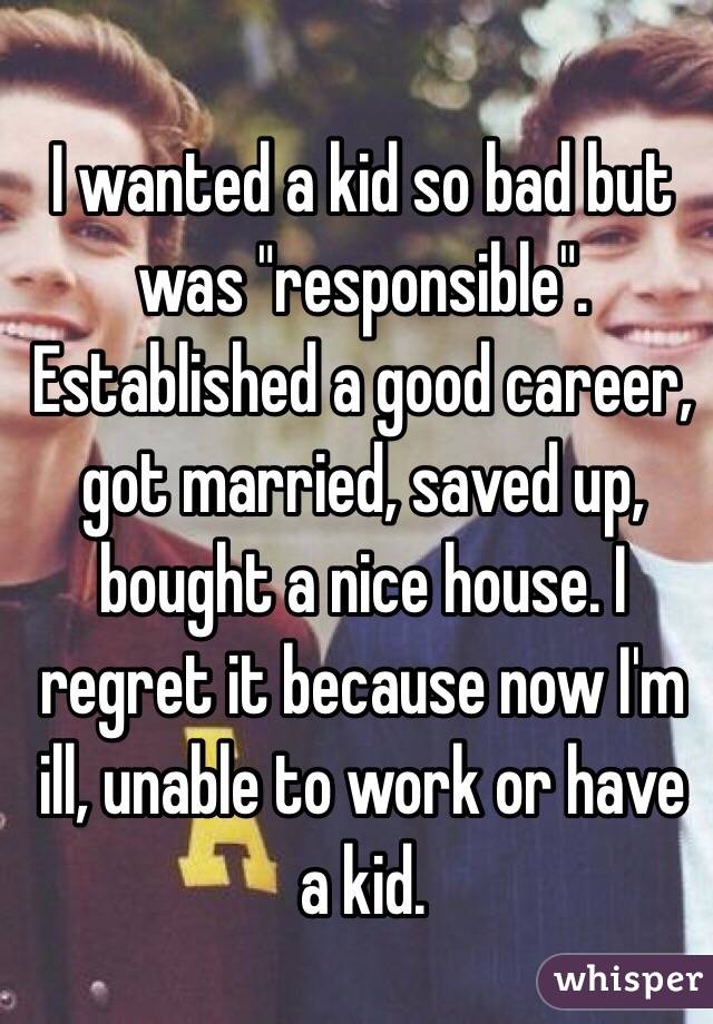 I wanted a kid so bad but was "responsible". Established a good career, got married, saved up, bought a nice house. I regret it because now I'm ill, unable to work or have a kid. 