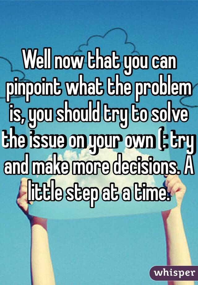 Well now that you can pinpoint what the problem is, you should try to solve the issue on your own (: try and make more decisions. A little step at a time. 