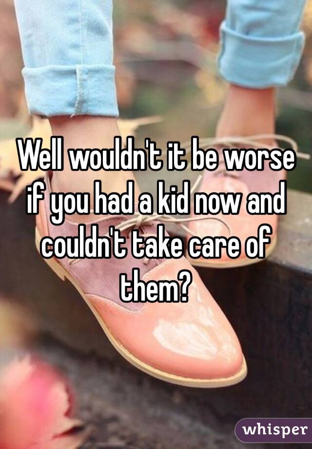 Well wouldn't it be worse if you had a kid now and couldn't take care of them?