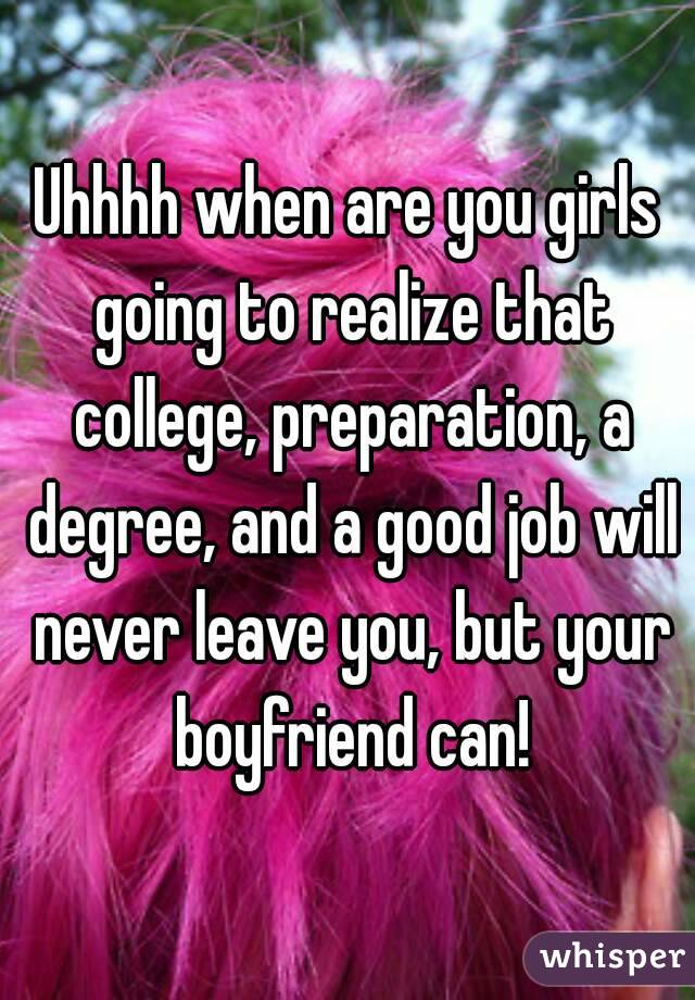 Uhhhh when are you girls going to realize that college, preparation, a degree, and a good job will never leave you, but your boyfriend can!