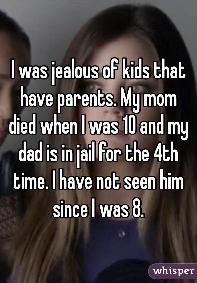 I was jealous of kids that have parents. My mom died when I was 10 and my dad is in jail for the 4th time. I have not seen him since I was 8. 