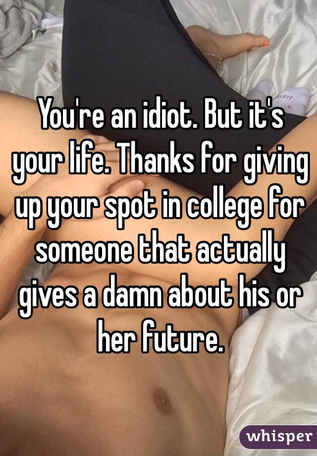 You're an idiot. But it's your life. Thanks for giving up your spot in college for someone that actually gives a damn about his or her future. 