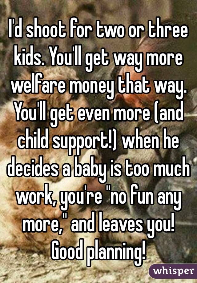 I'd shoot for two or three kids. You'll get way more welfare money that way. You'll get even more (and child support!) when he decides a baby is too much work, you're "no fun any more," and leaves you! Good planning!