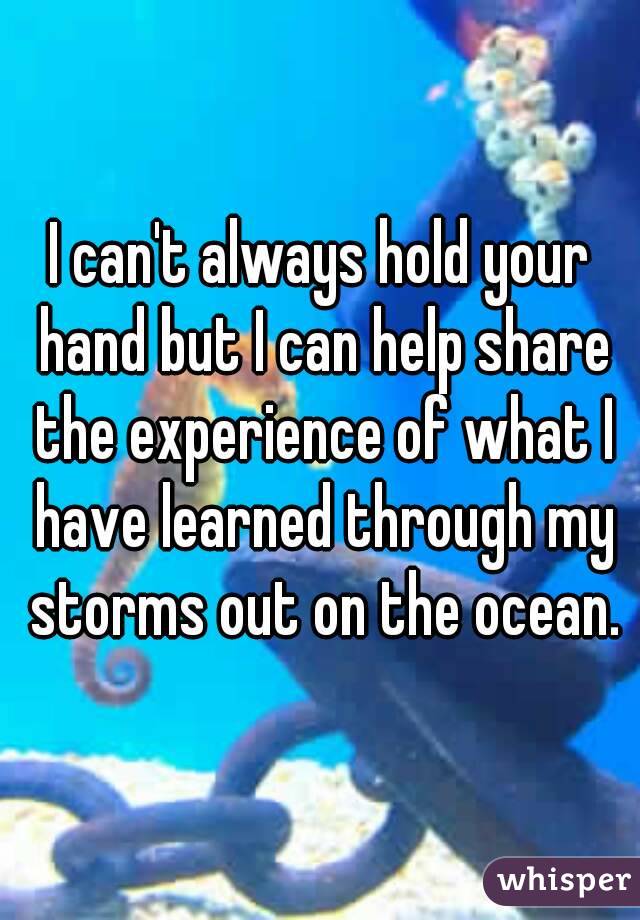 I can't always hold your hand but I can help share the experience of what I have learned through my storms out on the ocean.