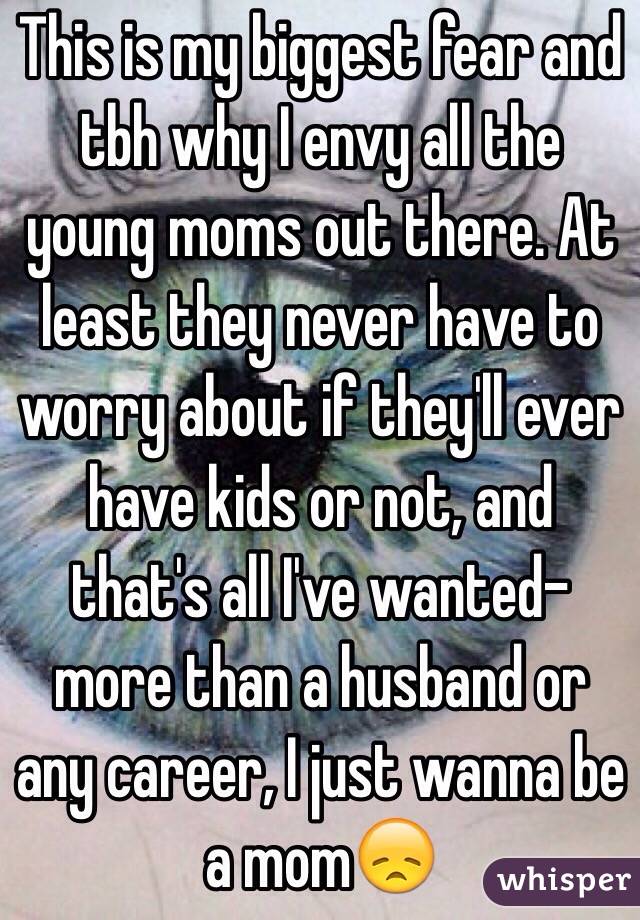 This is my biggest fear and tbh why I envy all the young moms out there. At least they never have to worry about if they'll ever have kids or not, and that's all I've wanted-more than a husband or any career, I just wanna be a mom😞