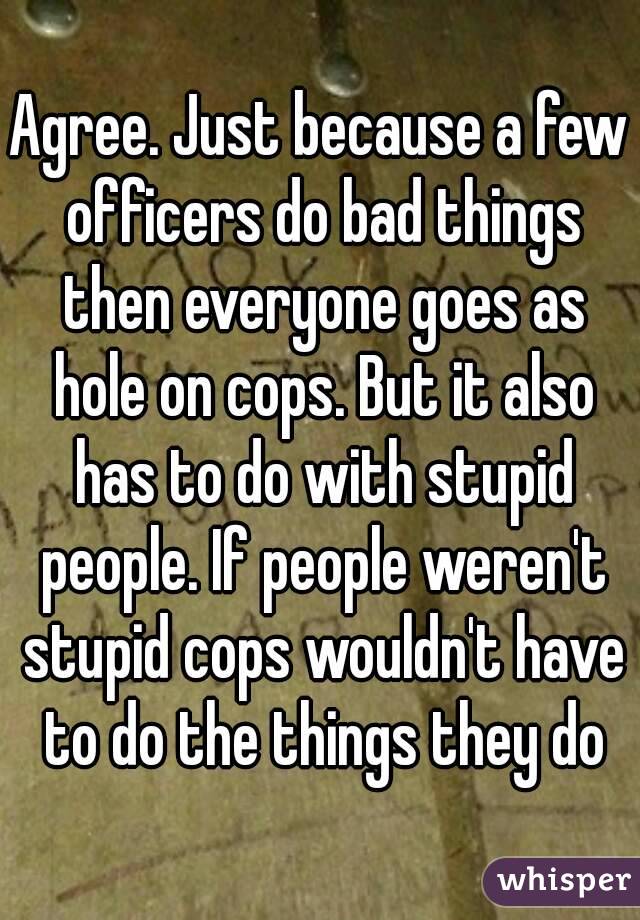 Agree. Just because a few officers do bad things then everyone goes as hole on cops. But it also has to do with stupid people. If people weren't stupid cops wouldn't have to do the things they do