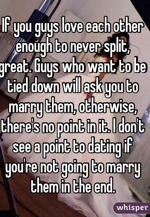 If you guys love each other enough to never split, great. Guys who want to be tied down will ask you to marry them, otherwise, there's no point in it. I don't see a point to dating if you're not going to marry them in the end.