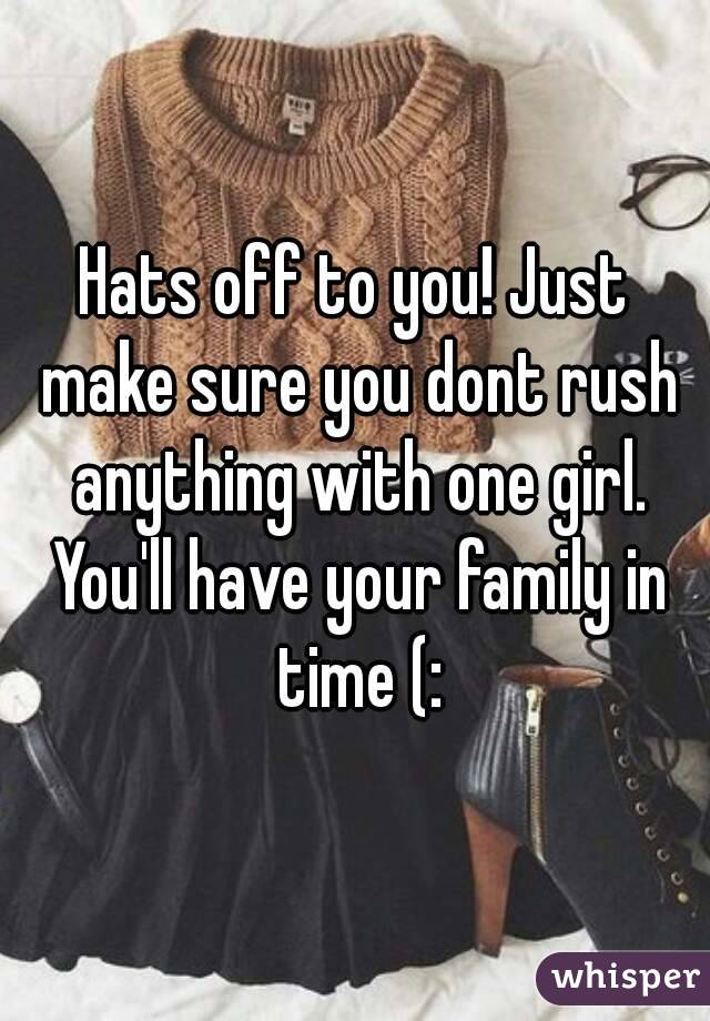 Hats off to you! Just make sure you dont rush anything with one girl. You'll have your family in time (: