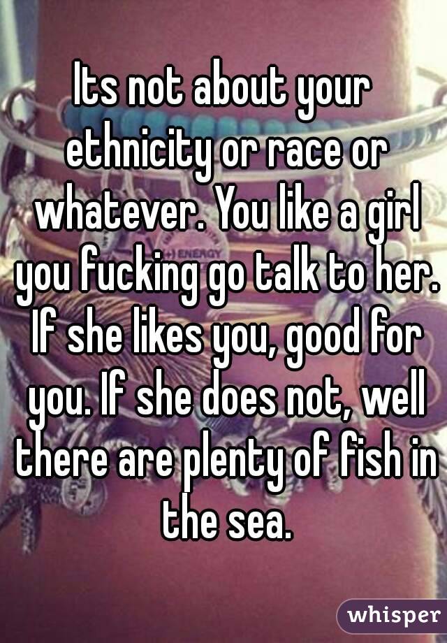 Its not about your ethnicity or race or whatever. You like a girl you fucking go talk to her. If she likes you, good for you. If she does not, well there are plenty of fish in the sea.