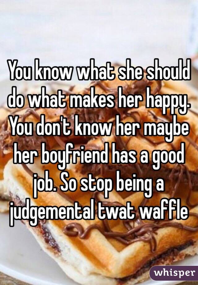 You know what she should do what makes her happy. You don't know her maybe her boyfriend has a good job. So stop being a judgemental twat waffle