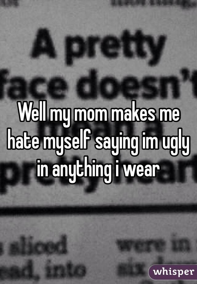 Well my mom makes me hate myself saying im ugly in anything i wear