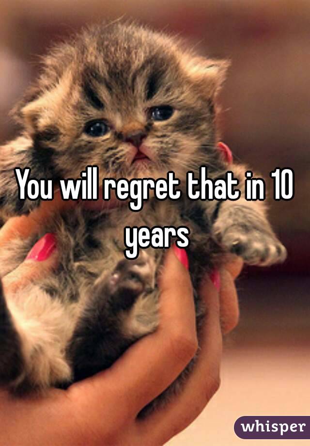 You will regret that in 10 years