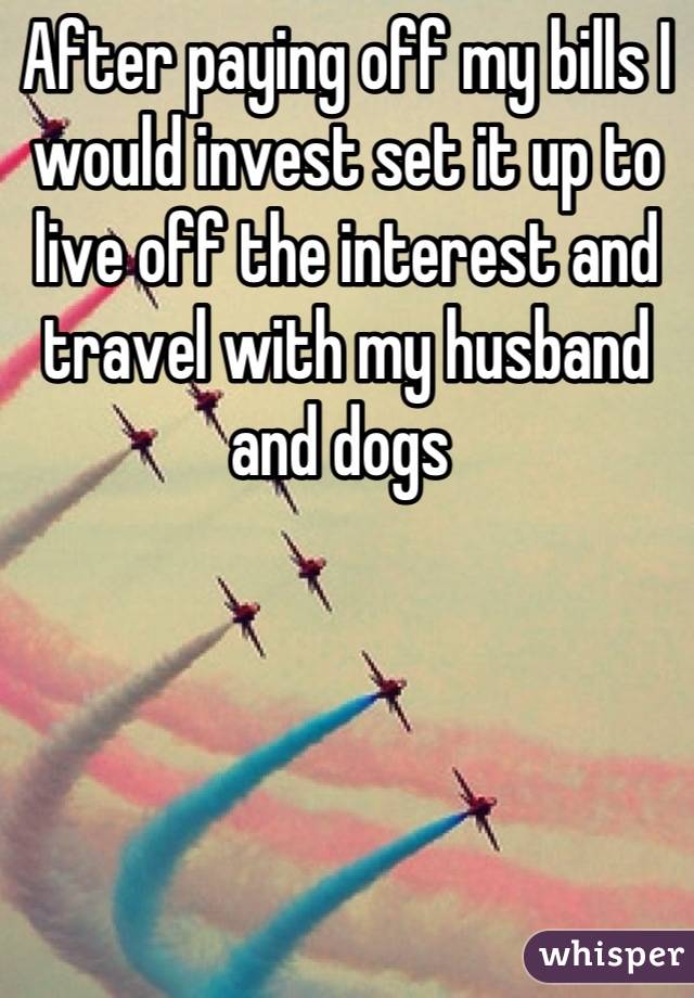 After paying off my bills I would invest set it up to live off the interest and travel with my husband and dogs 