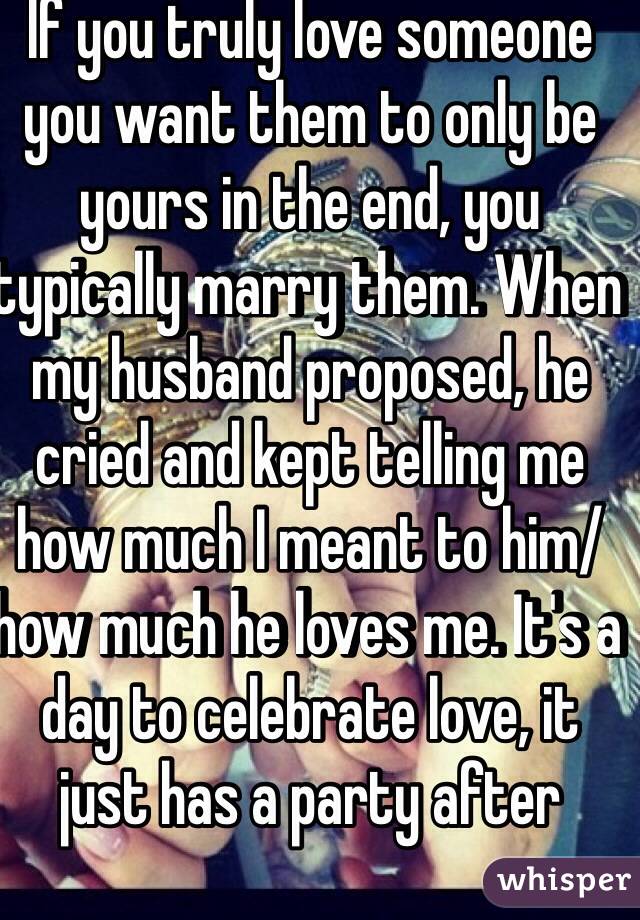 If you truly love someone you want them to only be yours in the end, you typically marry them. When my husband proposed, he cried and kept telling me how much I meant to him/how much he loves me. It's a day to celebrate love, it just has a party after