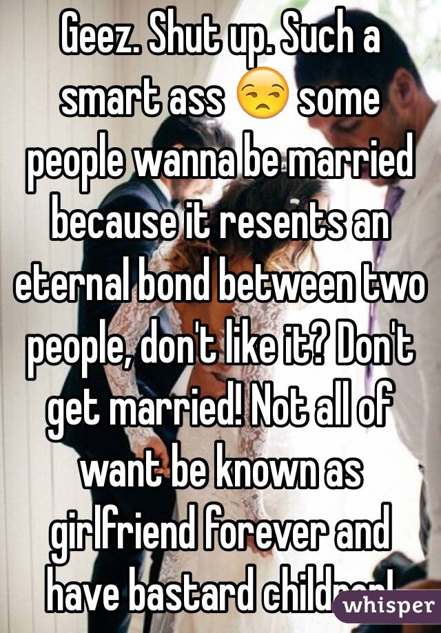 Geez. Shut up. Such a smart ass 😒 some people wanna be married because it resents an eternal bond between two people, don't like it? Don't get married! Not all of want be known as girlfriend forever and have bastard children! 