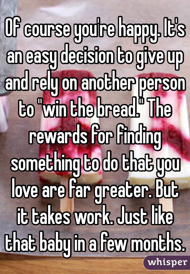 Of course you're happy. It's an easy decision to give up and rely on another person to "win the bread." The rewards for finding something to do that you love are far greater. But it takes work. Just like that baby in a few months. 