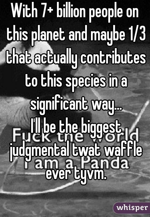 With 7+ billion people on this planet and maybe 1/3 that actually contributes to this species in a significant way...
 I'll be the biggest judgmental twat waffle ever tyvm.