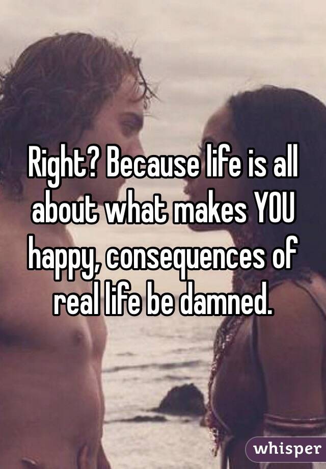 Right? Because life is all about what makes YOU happy, consequences of real life be damned. 