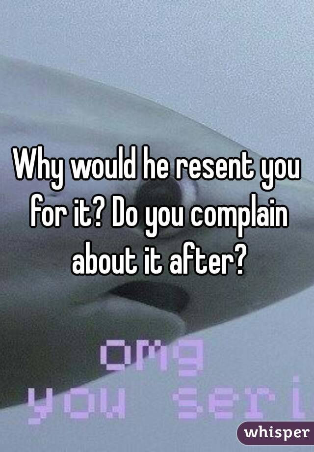 Why would he resent you for it? Do you complain about it after?